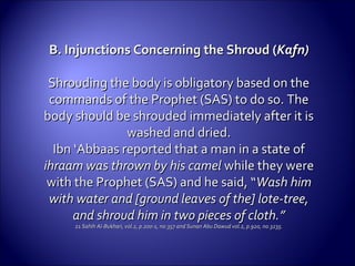 B. Injunctions Concerning the Shroud (B. Injunctions Concerning the Shroud (Kafn)Kafn)
Shrouding the body is obligatory based on theShrouding the body is obligatory based on the
commands of the Prophet (SAS) to do so. Thecommands of the Prophet (SAS) to do so. The
body should be shrouded immediately after it isbody should be shrouded immediately after it is
washed andwashed and dried.dried.
Ibn ‘Abbaas reported that a man in a state ofIbn ‘Abbaas reported that a man in a state of
ihraam was thrown by his camelihraam was thrown by his camel while they werewhile they were
with the Prophet (SAS) and he said, “with the Prophet (SAS) and he said, “Wash himWash him
with water and [ground leaves of the] lote-tree,with water and [ground leaves of the] lote-tree,
and shroud him in two pieces of cloth.”and shroud him in two pieces of cloth.”
2121 Sahih Al-Bukhari, vol.2, p.200-1, no.357 and Sunan Abu Dawud vol.2, p.920, no.3235.Sahih Al-Bukhari, vol.2, p.200-1, no.357 and Sunan Abu Dawud vol.2, p.920, no.3235.
 