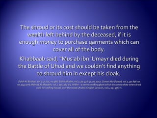 The shroud or its cost should be taken from theThe shroud or its cost should be taken from the
wealth left behind by the deceased, if it iswealth left behind by the deceased, if it is
enough money to purchase garments which canenough money to purchase garments which can
cover all ofcover all of the body.the body.
Khabbaab said, “Mus‘ab ibn ‘Umayr died duringKhabbaab said, “Mus‘ab ibn ‘Umayr died during
the Battle of Uhud and we couldn’t find anythingthe Battle of Uhud and we couldn’t find anything
to shroud him in except his cloak.to shroud him in except his cloak.
Sahih Al-Bukhari, vol.2, p.205, no.366, Sahih Muslim, vol.2, pp.446-47, no.2050, Sunan AbuSahih Al-Bukhari, vol.2, p.205, no.366, Sahih Muslim, vol.2, pp.446-47, no.2050, Sunan Abu Dawud, vol.2, pp.896-97,Dawud, vol.2, pp.896-97,
no.3149 and Mishkat Al-Masabih, vol.2, pp.1364-65. Ithkhir - a sweetno.3149 and Mishkat Al-Masabih, vol.2, pp.1364-65. Ithkhir - a sweet smelling plant which becomes white when driedsmelling plant which becomes white when dried
used for roofing houses over the wood (Arabic-English Lexicon, vol.1, pp. 956-7).used for roofing houses over the wood (Arabic-English Lexicon, vol.1, pp. 956-7).
 