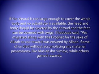 If the shroud is not large enough to cover the wholeIf the shroud is not large enough to cover the whole
body and no substitute is available, the head andbody and no substitute is available, the head and
body should be covered by the shroud and the feetbody should be covered by the shroud and the feet
can becan be covered with twigs.covered with twigs. Khabbaab said, “WeKhabbaab said, “We
migrated along with the Prophet for the sake ofmigrated along with the Prophet for the sake of
Allaah so our reward was ensured by Allaah. SomeAllaah so our reward was ensured by Allaah. Some
of us died without accumulating any materialof us died without accumulating any material
possessions, like Mus‘ab ibn ‘Umayr, while otherspossessions, like Mus‘ab ibn ‘Umayr, while others
gained rewards.gained rewards.
 