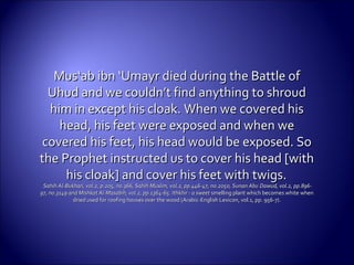 Mus‘ab ibn ‘Umayr died during the Battle ofMus‘ab ibn ‘Umayr died during the Battle of
Uhud and we couldn’t find anything to shroudUhud and we couldn’t find anything to shroud
him in except his cloak. When we covered hishim in except his cloak. When we covered his
head, his feet were exposed and when wehead, his feet were exposed and when we
covered his feet, his head would be exposed. Socovered his feet, his head would be exposed. So
the Prophet instructed us to cover his head [withthe Prophet instructed us to cover his head [with
his cloak] and cover his feet withhis cloak] and cover his feet with twigs.twigs.
Sahih Al-Bukhari, vol.2, p.205, no.366, Sahih Muslim, vol.2, pp.446-47, no.2050, Sunan AbuSahih Al-Bukhari, vol.2, p.205, no.366, Sahih Muslim, vol.2, pp.446-47, no.2050, Sunan Abu Dawud, vol.2, pp.896-Dawud, vol.2, pp.896-
97, no.3149 and Mishkat Al-Masabih, vol.2, pp.1364-65. Ithkhir - a sweet97, no.3149 and Mishkat Al-Masabih, vol.2, pp.1364-65. Ithkhir - a sweet smelling plant which becomes white whensmelling plant which becomes white when
dried used for roofing houses over the wood (Arabic-English Lexicon, vol.1, pp. 956-7).dried used for roofing houses over the wood (Arabic-English Lexicon, vol.1, pp. 956-7).
 