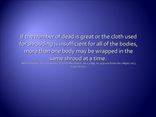 If the number of dead is great or the cloth usedIf the number of dead is great or the cloth used
for shrouding is insufficient for all of the bodies,for shrouding is insufficient for all of the bodies,
more than one body may be wrapped in themore than one body may be wrapped in the
same shroudsame shroud at a time.at a time.
Sahih Al-Bukhari, vol.2, p.239, no.427, Sunan Abu Dawud , vol.2, p.893, no. 3130 and Sunan Ibn-i-Majah, vol.2,Sahih Al-Bukhari, vol.2, p.239, no.427, Sunan Abu Dawud , vol.2, p.893, no. 3130 and Sunan Ibn-i-Majah, vol.2,
p.403, no.1514.p.403, no.1514.
 
