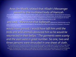 Anas ibn Maalik related that Allaah’s MessengerAnas ibn Maalik related that Allaah’s Messenger
passed by the mutilated body of Hamzahpassed by the mutilated body of Hamzah
(Hamzah ibn ‘Abdil-Muttalib was the brother of Aboo Taalib, and an uncle of the Prophet (r). He was known for his bravery,
thus his acceptance of Islaam in Makkah greatly strengthened the position of Muslims there. He was killed during the Battle
of Uhud, and Hind bint ‘Utbah, the wife of Aboo Sufyaan, mutilated his body and ate his liver in revenge for her father’
death in th Battle of Badr. (The Life of Muhammad, pp.83,131, 385)
and said, “and said, “Were it not that SafeeyahWere it not that SafeeyahSafeeyah bint ‘Abdil-Muttalib was the
sister of Hamzah and paternal aunt of the Prophet (r). She was also the mother of az-Zubayr ibn al-‘Awwaam. (The Life of
Muhammad, pp.387-8 & 513).
would have grieved, I would have left him until thewould have grieved, I would have left him until the
birds and wild animals devoured him so he would bebirds and wild animals devoured him so he would be
resurrected in their bellys.” The garments were scantyresurrected in their bellys.” The garments were scanty
and the slain were in greatand the slain were in great number. So one, two andnumber. So one, two and
three persons were shrouded in one sheet of cloth.three persons were shrouded in one sheet of cloth.
Ibn Taymeeyah was of the opinion that they were not literally shrouded in a single sheet of cloth, but that a single sheetIbn Taymeeyah was of the opinion that they were not literally shrouded in a single sheet of cloth, but that a single sheet
was torn and pieces used to shroud two or three bodies individually, even if it did not completely cover them, due towas torn and pieces used to shroud two or three bodies individually, even if it did not completely cover them, due to
necessity. He argued that if they were in a single sheet, the Prophet (r) would have asked about the most knowledgeablenecessity. He argued that if they were in a single sheet, the Prophet (r) would have asked about the most knowledgeable
before shrouding them, to avoid having to undo the shroud and re-shroud them. (‘before shrouding them, to avoid having to undo the shroud and re-shroud them. (‘Awn al-Ma‘bood, vol.3, p.165).Awn al-Ma‘bood, vol.3, p.165).
 