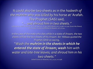 It could also be two sheets as in theIt could also be two sheets as in the hadeeth ofhadeeth of
the muhrim who was killed bythe muhrim who was killed by his horse at ‘Arafah.his horse at ‘Arafah.
The Prophet (SAS) said,The Prophet (SAS) said,
““... and shroud him in two sheets.”... and shroud him in two sheets.”
Collected byCollected by Sahih Al-Bukhari, vol.2, pp.199-200, no.355, Sahih Muslim vol.2, p.596, no.2746, Sunan Abu Dawud,Sahih Al-Bukhari, vol.2, pp.199-200, no.355, Sahih Muslim vol.2, p.596, no.2746, Sunan Abu Dawud,
vol.2, p.920, no.3232 and Mishkat Al-Masabih, vol.1, p.344.vol.2, p.920, no.3232 and Mishkat Al-Masabih, vol.1, p.344.
In the case of the male who dies while in a state ofIn the case of the male who dies while in a state of ihraam, the twoihraam, the two
sheetssheets will be the two sheets of hiswill be the two sheets of his ihraam. Ibn ‘Abbaas quoted theihraam. Ibn ‘Abbaas quoted the
Prophet (SAS) asProphet (SAS) as saying,saying,
““Wash theWash the muhrim in the sheets in which hemuhrim in the sheets in which he
entered the state of ihraam; washentered the state of ihraam; wash him withhim with
water and lote-tree leaves; and shroud him in hiswater and lote-tree leaves; and shroud him in his
two sheets.”two sheets.”
Saheeh Sunan an-Nasaa’ee, vol.2, p.411, no.1796.Saheeh Sunan an-Nasaa’ee, vol.2, p.411, no.1796.
 
