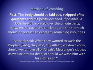 Method of WashingMethod of Washing
First: The body should be laid out, stripped of itsFirst: The body should be laid out, stripped of its
garments and it’s jointsgarments and it’s joints loosened, if possible. Aloosened, if possible. A
cloth should be placed over the private parts,cloth should be placed over the private parts,
between the navel and the knee, and the stomachbetween the navel and the knee, and the stomach
should be pressed to expel any remainingshould be pressed to expel any remaining impurities.impurities.
‘‘Aa’ishah said: When they wanted to wash theAa’ishah said: When they wanted to wash the
Prophet (SAS), they said, “By Allaah, we don’t know,Prophet (SAS), they said, “By Allaah, we don’t know,
should we remove all of Allaah’s Messenger’s clothesshould we remove all of Allaah’s Messenger’s clothes
as we uncloth our dead, or should we wash him withas we uncloth our dead, or should we wash him with
his clothes on?”his clothes on?”
Sunan Abu Dawud, vol.2, p.894, no.3135 and authenticated in Ahkaamul-Janaa’iz, p.49.
 