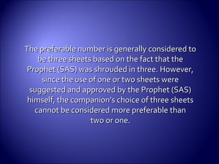 The preferable number is generally considered toThe preferable number is generally considered to
be three sheets based on the fact that thebe three sheets based on the fact that the
Prophet (SAS) was shrouded in three. However,Prophet (SAS) was shrouded in three. However,
since the use of one or two sheets weresince the use of one or two sheets were
suggested and approved by the Prophet (SAS)suggested and approved by the Prophet (SAS)
himself, the companion’s choice of three sheetshimself, the companion’s choice of three sheets
cannot be considered more preferable thancannot be considered more preferable than
two or one.two or one.
 
