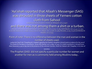 ‘‘Aa’ishah reported that Allaah’s Messenger (SAS)Aa’ishah reported that Allaah’s Messenger (SAS)
was shrouded in three sheets of Yemeni cottonwas shrouded in three sheets of Yemeni cotton
cloth from Sahoolcloth from Sahool
Sahool is the name of a town in Yemen (an-Nihaayah, vol.2, p.347).Sahool is the name of a town in Yemen (an-Nihaayah, vol.2, p.347).
and there was not among them a shirt or aand there was not among them a shirt or a turban.turban.
Collected in all of the six books ofCollected in all of the six books of hadeeth. Sahih Al-Bukhari, vol.2, p.203, no.363, Sahihhadeeth. Sahih Al-Bukhari, vol.2, p.203, no.363, Sahih Muslim, vol.2, p.447, no.2052,Muslim, vol.2, p.447, no.2052,
Sunan Abu Dawud, vol.2, p.896, no.3145, Sunan Ibn-i-Majah,Sunan Abu Dawud, vol.2, p.896, no.3145, Sunan Ibn-i-Majah, vol.2, p.378, no.1469,vol.2, p.378, no.1469, Muwatta , p.105, no.516 and Mishkat Al-Muwatta , p.105, no.516 and Mishkat Al-
Masabih, vol.1.p.345,Masabih, vol.1.p.345,
Point of note: There is no difference between the man and woman in thePoint of note: There is no difference between the man and woman in the
number of sheets used.number of sheets used.
Laylaa bint Qaa’if ath-Thaqafeeyah’s hadeeth regarding the Prophet’s daughters shroud [used as evidence for the use of
five sheets for females] is unauthentic. Sunan Abu Dawud, vol.2, p.897, no.3151. It is rated unauthentic in Da‘eef Sunan
Abee Daawood, p.319 no.691 due to the presence of the unknown narrator, Nooh ibn Hakeem ath-Thaqafee, in its chain of
narration.
The Prophet (SAS) did not specify a particular number for women andThe Prophet (SAS) did not specify a particular number for women and
another for men as is commonly held among Muslims today.another for men as is commonly held among Muslims today...
 