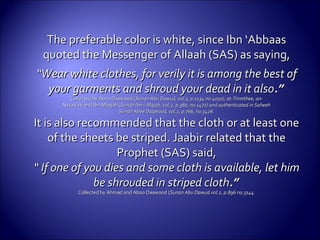 The preferable color is white, since Ibn ‘AbbaasThe preferable color is white, since Ibn ‘Abbaas
quoted the Messenger ofquoted the Messenger of Allaah (SAS) as saying,Allaah (SAS) as saying,
““Wear white clothes, for verily it is among the best ofWear white clothes, for verily it is among the best of
your garments and shroud your dead in it alsoyour garments and shroud your dead in it also.”.”
Collected by Aboo Daawood (Collected by Aboo Daawood (Sunan Abu Dawud, vol.3, p.1134 no.4050), at-Tirmithee, an-Sunan Abu Dawud, vol.3, p.1134 no.4050), at-Tirmithee, an-
Nasaa’ee and Ibn Maajah (Nasaa’ee and Ibn Maajah (Sunan Ibn-i-Majah, vol.2, p.380, no.1472) and authenticated in SaheehSunan Ibn-i-Majah, vol.2, p.380, no.1472) and authenticated in Saheeh
Sunan Abee Daawood, vol.2, p.766, no.3426.Sunan Abee Daawood, vol.2, p.766, no.3426.
It is also recommended that the cloth or at least oneIt is also recommended that the cloth or at least one
of the sheets be striped. Jaabir related that theof the sheets be striped. Jaabir related that the
Prophet (SAS) said,Prophet (SAS) said,
““ If one of you dies and some cloth is available, let himIf one of you dies and some cloth is available, let him
be shrouded in stripedbe shrouded in striped clothcloth.”.”
Collected by Ahmad and Aboo Daawood (Collected by Ahmad and Aboo Daawood (Sunan Abu Dawud vol.2, p.896 no.3144.Sunan Abu Dawud vol.2, p.896 no.3144.
 
