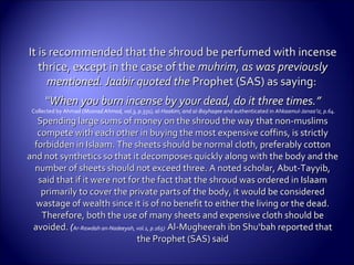 It is recommended that the shroud be perfumed with incenseIt is recommended that the shroud be perfumed with incense
thrice, except in the case of thethrice, except in the case of the muhrim, as was previouslymuhrim, as was previously
mentioned. Jaabir quoted thementioned. Jaabir quoted the Prophet (SAS) as saying:Prophet (SAS) as saying:
““When you burn incense by your dead, do it three times.”When you burn incense by your dead, do it three times.”
Collected by Ahmad (Musnad Ahmad, vol.3, p.331), al-Haakim, and al-Bayhaqee and authenticated in Ahkaamul-Janaa’iz, p.64.
Spending large sums of money on the shroud the way that non-muslimsSpending large sums of money on the shroud the way that non-muslims
compete with each other in buying the most expensive coffins, is strictlycompete with each other in buying the most expensive coffins, is strictly
forbidden in Islaam. The sheets should be normal cloth, preferably cottonforbidden in Islaam. The sheets should be normal cloth, preferably cotton
and not synthetics so that it decomposes quickly along with the body and theand not synthetics so that it decomposes quickly along with the body and the
number of sheets should not exceed three. A noted scholar, Abut-Tayyib,number of sheets should not exceed three. A noted scholar, Abut-Tayyib,
said that if it were not for the fact that the shroud was ordered in Islaamsaid that if it were not for the fact that the shroud was ordered in Islaam
primarily to cover the private parts of the body, it would be consideredprimarily to cover the private parts of the body, it would be considered
wastage of wealth since it is of no benefit to either the living or the dead.wastage of wealth since it is of no benefit to either the living or the dead.
Therefore, both the use of many sheets and expensive cloth should beTherefore, both the use of many sheets and expensive cloth should be
avoided.avoided. (Ar-Rawdah an-Nadeeyah, vol.1, p.165) Al-Mugheerah ibn Shu‘bah reported thatAl-Mugheerah ibn Shu‘bah reported that
the Prophet (SAS) saidthe Prophet (SAS) said
 