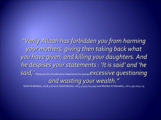 ““Verily Allaah has forbidden you from harmingVerily Allaah has forbidden you from harming
your mothers, giving then taking back whatyour mothers, giving then taking back what
you have given, and killing your daughters. Andyou have given, and killing your daughters. And
he despises your statements : ‘It is said’ and ‘hehe despises your statements : ‘It is said’ and ‘he
said,’said,’These are the introductory statements for gossip.excessive questioningexcessive questioning
and wasting yourand wasting your wealth.”wealth.”
Sahih Al-Bukhari, vol.8, p.6 no.6, Sahih Muslim, vol.3, p.929 no.4257 and Mishkat Al-Masabih,, vol.2, pp.1024-25.
 