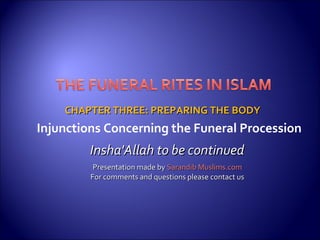 CHAPTER THREE: PREPARING THE BODYCHAPTER THREE: PREPARING THE BODY
Insha'Allah to be continuedInsha'Allah to be continued
Presentation made byPresentation made by Sarandib Muslims.comSarandib Muslims.com
For comments and questions please contact usFor comments and questions please contact us
Injunctions Concerning the Funeral Procession
 