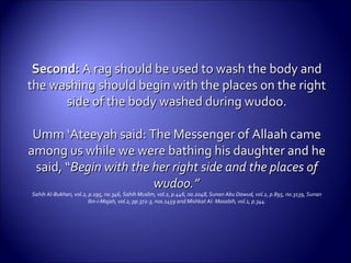 Second:Second: A rag should be used to wash the body andA rag should be used to wash the body and
the washing should begin with the places on the rightthe washing should begin with the places on the right
side of the body washed during wudoo.side of the body washed during wudoo.
Umm ‘Ateeyah said: The Messenger of Allaah cameUmm ‘Ateeyah said: The Messenger of Allaah came
among us while we were bathing his daughter and heamong us while we were bathing his daughter and he
said, “said, “Begin with the her right side and the places ofBegin with the her right side and the places of
wudoo.”wudoo.”
Sahih Al-Bukhari, vol.2, p.195, no.346, Sahih Muslim, vol.2, p.446, no.2048, Sunan Abu Dawud, vol.2, p.895, no.3139, Sunan
Ibn-i-Majah, vol.2, pp.372-3, nos.1459 and Mishkat Al- Masabih, vol.1, p.344.
 