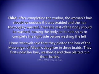 Third:Third: After completing the wudoo, the woman’s hairAfter completing the wudoo, the woman’s hair
should be undone if it was braided and the hairshould be undone if it was braided and the hair
thoroughly washed. Then the rest of the body shouldthoroughly washed. Then the rest of the body should
be washed, turning the body on its side so as tobe washed, turning the body on its side so as to
complete the right side beforecomplete the right side before washing the left.washing the left.
Umm ‘Ateeyah said that they plaited the hair of theUmm ‘Ateeyah said that they plaited the hair of the
Messenger of Allaah’s daughter in three braids. TheyMessenger of Allaah’s daughter in three braids. They
first undid her hair, washed it and then plaited it infirst undid her hair, washed it and then plaited it in
three braids.three braids.
Sahih Al-Bukhari, vol.2, p.197, no.350.
 