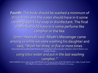 Fourth:Fourth: The body should be washed a minimum ofThe body should be washed a minimum of
three times and the water should have in it somethree times and the water should have in it some
cleaning agent like soap or disinfectant. The finalcleaning agent like soap or disinfectant. The final
washing should have in it some perfume likewashing should have in it some perfume like
camphor or the like.camphor or the like.
Umm ‘Ateeyah said: Allaah’s Messenger cameUmm ‘Ateeyah said: Allaah’s Messenger came
among us while we were washing his daughter andamong us while we were washing his daughter and
said, “said, “Wash her three, or five or more timesWash her three, or five or more times
‘Seven times’ and ‘an odd number of times’ were mentioned in other narrations collected in Sahih Al-Bukhari, vol.2,
pp.196-7, no.349.
using lotus water and put in the last washingusing lotus water and put in the last washing
camphor.”camphor.”
Sahih Al-Bukhari, vol.2, p.194, no.344, Sahih Muslim, vol.2, p.445, no.2041, Sunan Abu Dawud, vol.2, p.894, no.3136, Sunan
Ibn-i-Majah, vol.2, pp.372, nos.1458 and Mishkat Al-Masabih, vol.1, p.344.
 