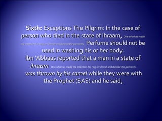 Sixth:Sixth: ExceptionsExceptions The Pilgrim: In the case ofThe Pilgrim: In the case of
person who died in the state of Ihraam,person who died in the state of Ihraam, One who has madeOne who has made
the intention forthe intention for Hajj or ‘Umrah and donned the garments.Hajj or ‘Umrah and donned the garments. Perfume should not bePerfume should not be
used in washing his or her body.used in washing his or her body.
Ibn ‘Abbaas reported that a man in a state ofIbn ‘Abbaas reported that a man in a state of
ihraamihraam One who has made the intention for Hajj or ‘Umrah and donned the garments
was thrown by his camelwas thrown by his camel while they were withwhile they were with
the Prophet (SAS) and he said,the Prophet (SAS) and he said,
 
