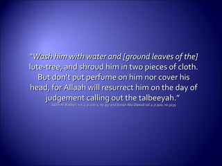 ““Wash him with water and [ground leaves of the]Wash him with water and [ground leaves of the]
lute-tree, and shroud him in two pieces of cloth.lute-tree, and shroud him in two pieces of cloth.
But don’t put perfume on him nor cover hisBut don’t put perfume on him nor cover his
head, for Allaah will resurrect him on the day ofhead, for Allaah will resurrect him on the day of
judgement calling out the talbeeyah.”judgement calling out the talbeeyah.”
Sahih Al-Bukhari, vol.2, p.200-1, no.357 and Sunan Abu Dawud vol.2, p.920, no.3235.Sahih Al-Bukhari, vol.2, p.200-1, no.357 and Sunan Abu Dawud vol.2, p.920, no.3235.
 