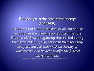 The Martyr: In the case of the martyrThe Martyr: In the case of the martyr
((shaheed),shaheed),
his body should not be washed at all, but shouldhis body should not be washed at all, but should
be buried as it is. Jaabir also reported that thebe buried as it is. Jaabir also reported that the
Prophet (SAS) said regarding those killed duringProphet (SAS) said regarding those killed during
the battle of Uhud, “the battle of Uhud, “Do not wash them for verilyDo not wash them for verily
every wound will emit musk on the day ofevery wound will emit musk on the day of
Judgement.” And he did not offer the funeralJudgement.” And he did not offer the funeral
prayer for them.prayer for them.
Collected byCollected by Ahmad and authenticated in Ahkaamul-Janaa’iz, pp.54-5 nt.32.Ahmad and authenticated in Ahkaamul-Janaa’iz, pp.54-5 nt.32.
 