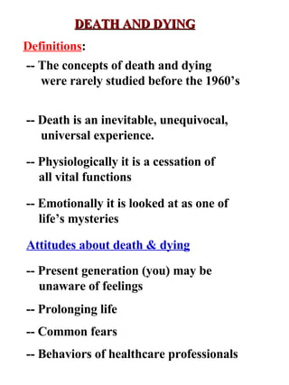 DEATH AND DYING Attitudes about death & dying -- Present generation (you) may be unaware of feelings -- Prolonging life -- Common fears -- Behaviors of healthcare professionals Definitions : -- The concepts of death and dying were rarely studied before the 1960’s -- Death is an inevitable, unequivocal, universal experience. -- Physiologically it is a cessation of all vital functions -- Emotionally it is looked at as one of life’s mysteries 