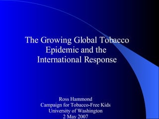 The Growing Global Tobacco Epidemic and the  International Response Ross Hammond Campaign for Tobacco-Free Kids University of Washington 2 May 2007 