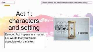 Act 1:
characters
and setting
Do now: Act 1 opens in a market.
List words that you would
associate with a market.
Learning question: How does Soyinka introduce the characters and setting?
Date:
 