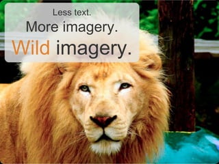 Less text.
 More imagery.
Wild imagery.
 