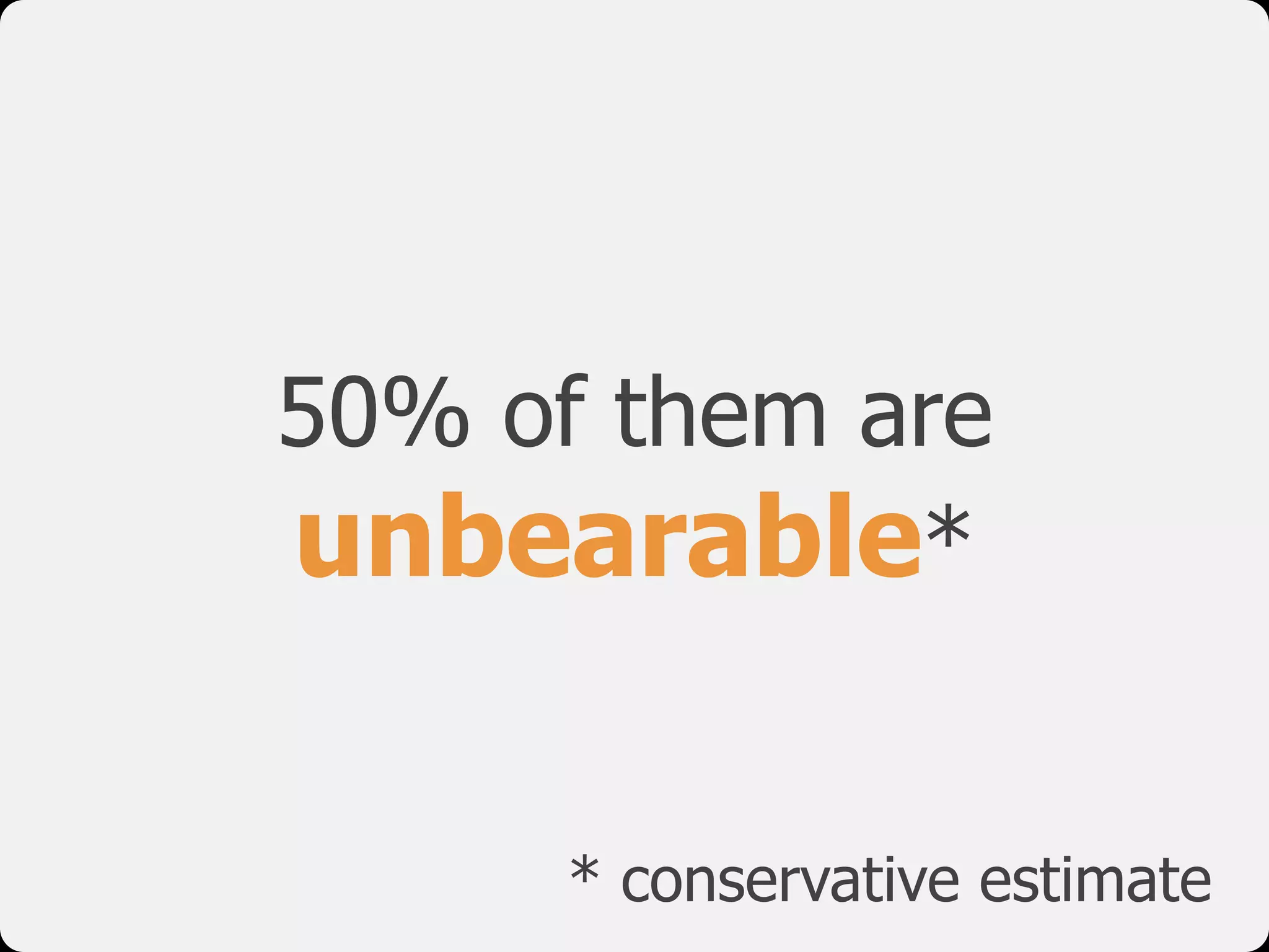 50% of them are
unbearable*
* conservative estimate
 