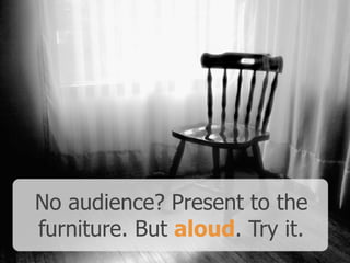 No audience? Present to the
furniture. But aloud. Try it.
 