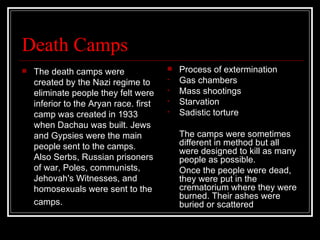 Death Camps The death camps were created by the Nazi regime to eliminate people they felt were inferior to the Aryan race. first camp was created in 1933 when Dachau was built. Jews and Gypsies were the main people sent to the camps. Also Serbs, Russian prisoners of war, Poles, communists, Jehovah's Witnesses, and homosexuals were sent to the camps.   Process of extermination Gas chambers Mass shootings Starvation Sadistic torture The camps were sometimes different in method but all were designed to kill as many people as possible. Once the people were dead, they were put in the crematorium where they were burned. Their ashes were buried or scattered  
