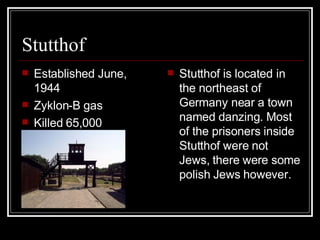 Stutthof Established June, 1944  Zyklon-B gas Killed 65,000 Stutthof is located in the northeast of Germany near a town named danzing. Most of the prisoners inside Stutthof were not Jews, there were some polish Jews however. 