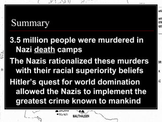 Summary 3.5 million people were murdered in Nazi  death  camps The Nazis rationalized these murders with their racial superiority beliefs Hitler’s quest for world domination allowed the Nazis to implement the greatest crime known to mankind 
