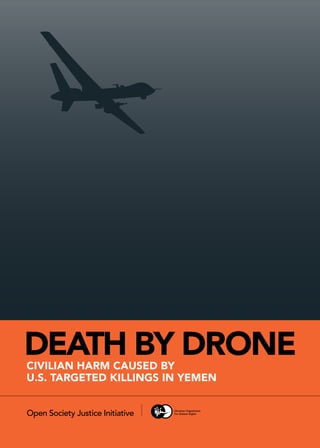 DEATH BY DRONE
CIVILIAN HARM CAUSED BY U.S TARGETED KILLINGS IN YEMEN
A
CIVILIAN HARM Caused by
U.S. TARGETED KILLINGS IN YEMEN
DEATH BY DRONE
Open Society Justice Initiative
 