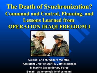 The Death of Synchronization? Command and Control, Planning, and Lessons Learned from  OPERATION IRAQI FREEDOM I Colonel Eric M. Walters MA MSSI Assistant Chief of Staff, G-2 (Intelligence) III Marine Expeditionary Force E-mail:  [email_address] 