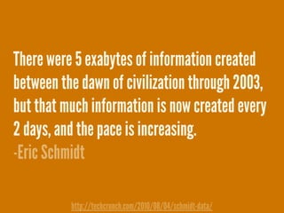 There were 5 exabytes of information created
between the dawn of civilization through 2003,
but that much information is now created every
2 days, and the pace is increasing.
-Eric Schmidt
http://techcrunch.com/2010/08/04/schmidt-data/
 