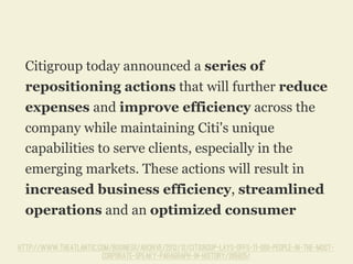 Citigroup today announced a series of
repositioning actions that will further reduce
expenses and improve efficiency across the
company while maintaining Citi's unique
capabilities to serve clients, especially in the
emerging markets. These actions will result in
increased business efficiency, streamlined
operations and an optimized consumer
http://www.theatlantic.com/business/archive/2012/12/citigroup-lays-offs-11-000-people-in-the-most-
corporate-speaky-paragraph-in-history/265925/
 