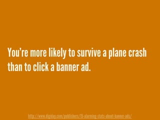 You’re more likely to survive a plane crash
than to click a banner ad.
http://www.digiday.com/publishers/15-alarming-stats-about-banner-ads/
 