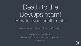 Death to the DevOps team! How to avoid another silo 
Matthew Skelton, Skelton Thatcher Consulting 
Agile Cambridge 2014, 
Friday 3rdOctober 2014, Cambridge, UK 
#agilecam  