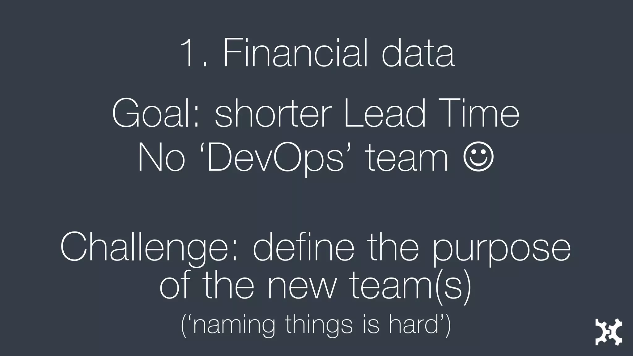 1. Financial data 
Goal: shorter Lead Time 
No ‘DevOps’ team  
Challenge: define the purpose of the new team(s) 
(‘naming things is hard’)  
