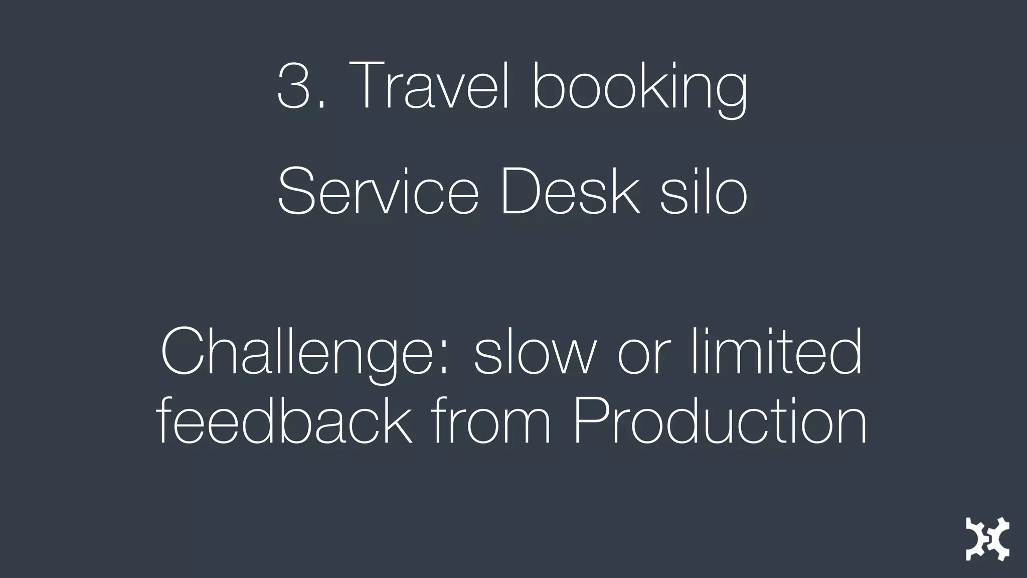 3. Travel booking 
Service Desk silo 
Challenge: slow or limited feedback from Production  