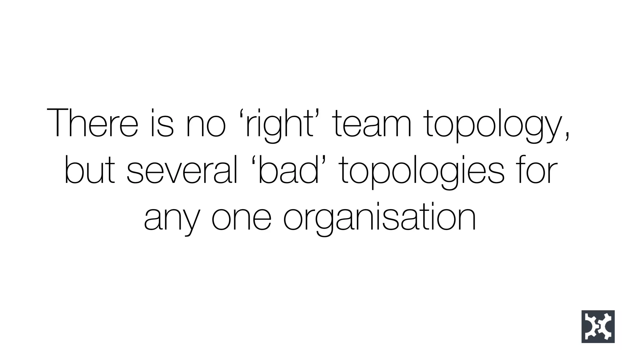 There is no ‘right’ team topology, but several ‘bad’ topologies for any one organisation  