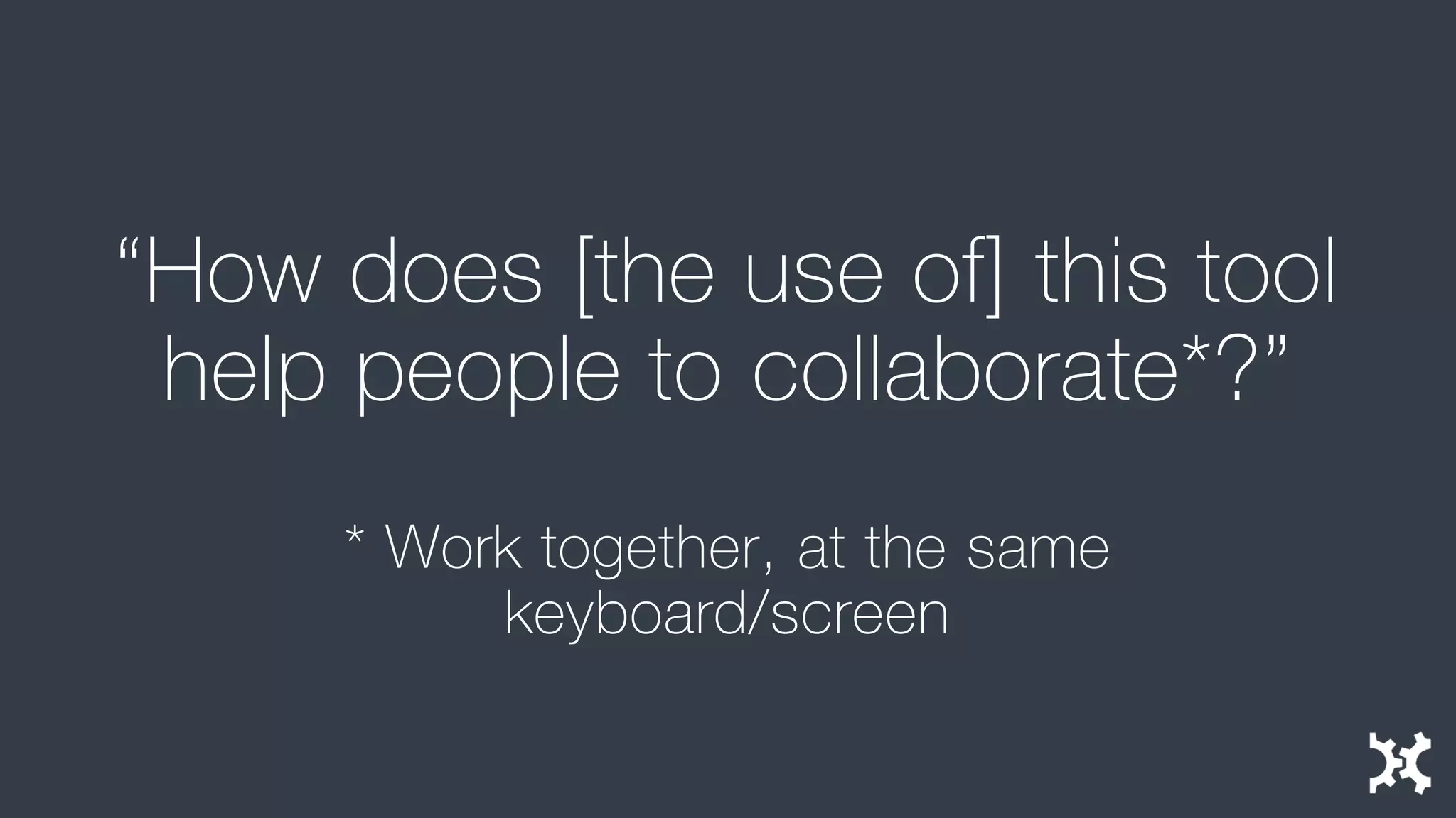 “How does [the use of] this tool help people to collaborate*?” 
* Work together, at the same keyboard/screen  