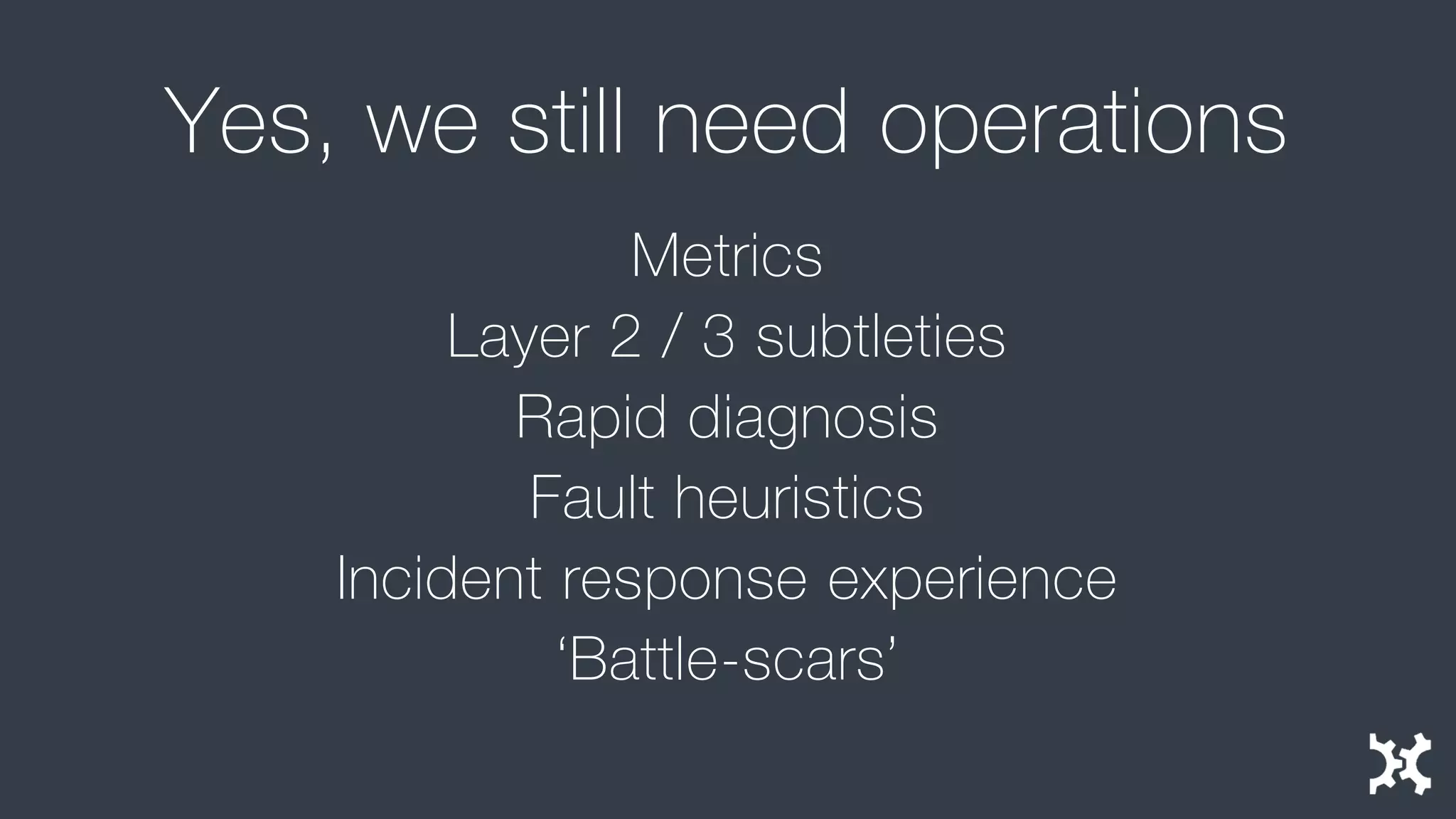 Yes, we still need operations 
Metrics 
Layer 2 / 3 subtleties 
Rapid diagnosis 
Fault heuristics 
Incident response experience 
‘Battle-scars’  