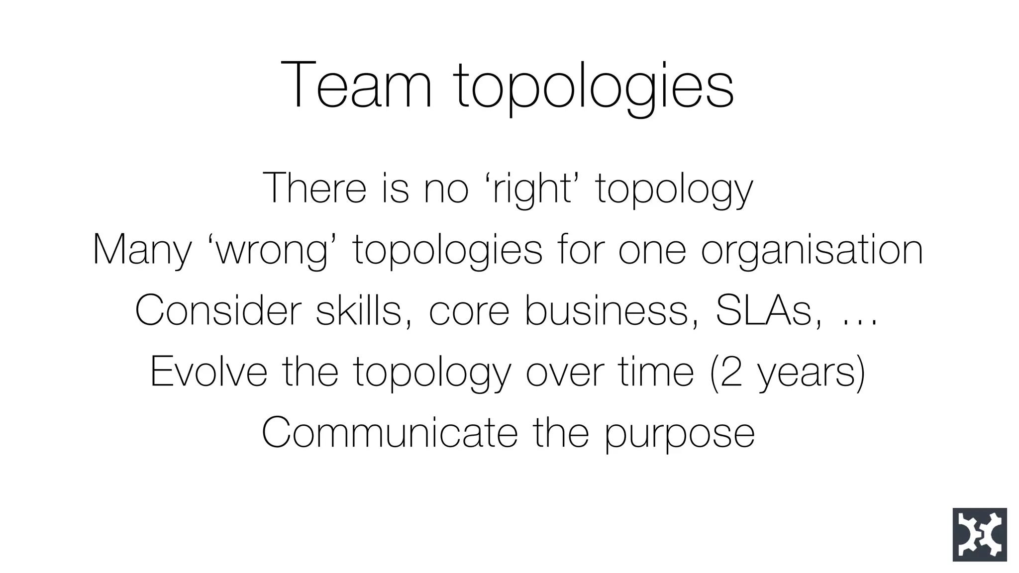 Team topologies 
There is no ‘right’ topology 
Many ‘wrong’ topologies for one organisation 
Consider skills, core business, SLAs, … 
Evolve the topology over time (2 years) 
Communicate the purpose  