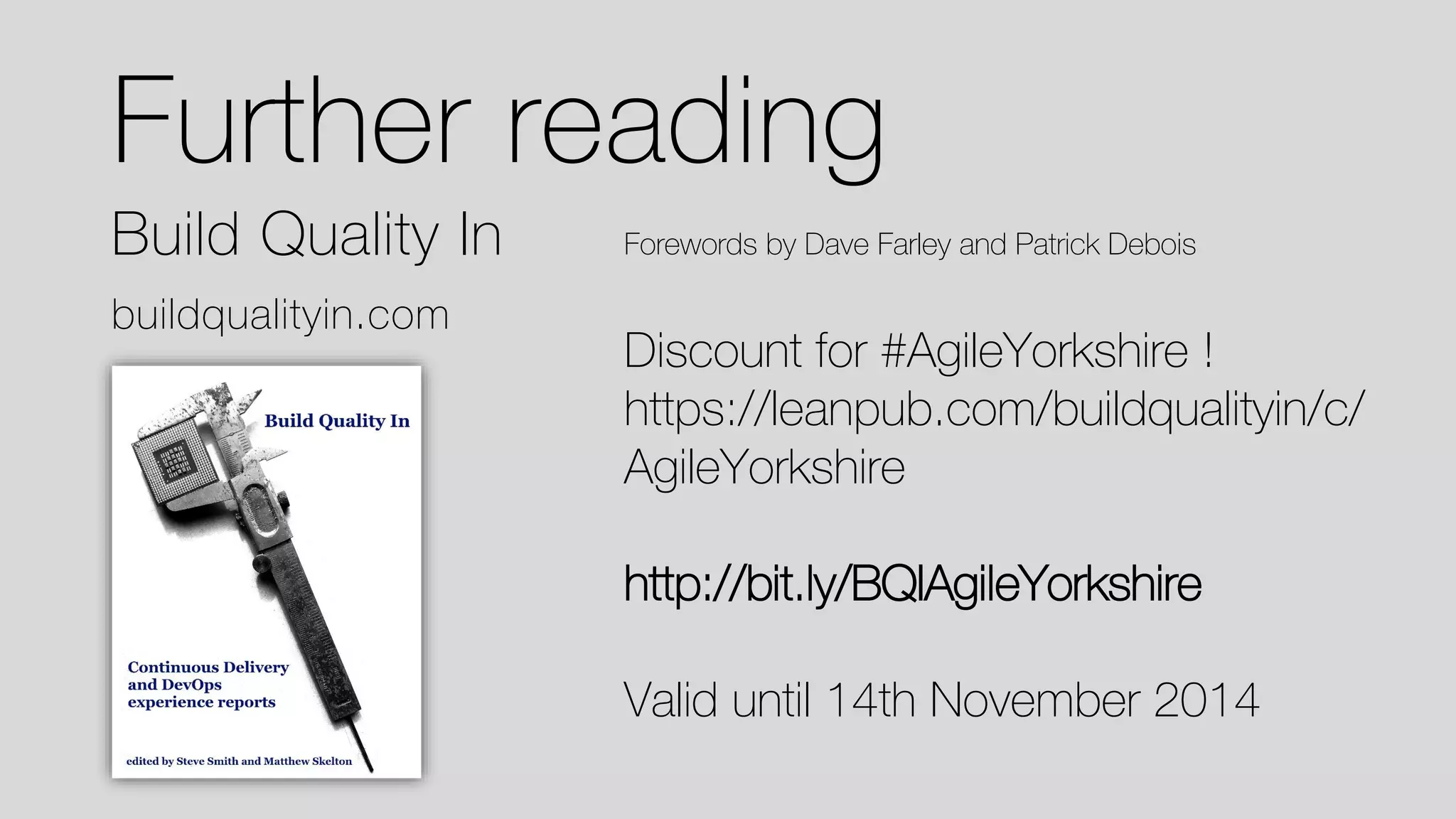 Further reading 
Build Quality In 
buildqualityin.com 
Forewords by Dave Farley and Patrick Debois 
Discount for #AgileYorkshire! 
https://leanpub.com/buildqualityin/c/ AgileYorkshire 
http://bit.ly/BQIAgileYorkshire 
Valid until 14th November 2014  