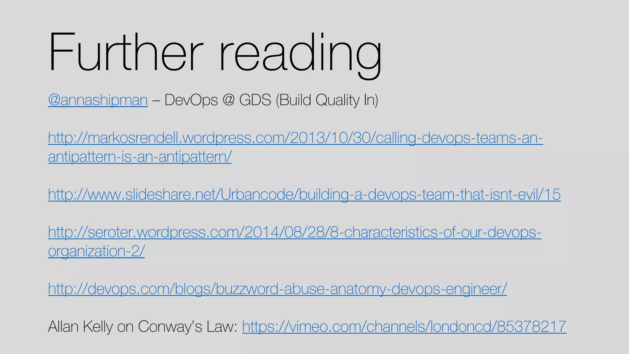 Further reading 
@annashipman–DevOps @ GDS (Build Quality In) 
http://markosrendell.wordpress.com/2013/10/30/calling-devops-teams-an- antipattern-is-an-antipattern/ 
http://www.slideshare.net/Urbancode/building-a-devops-team-that-isnt-evil/15http://seroter.wordpress.com/2014/08/28/8-characteristics-of-our-devops- organization-2/ http://devops.com/blogs/buzzword-abuse-anatomy-devops-engineer/ 
Allan Kelly on Conway’s Law: https://vimeo.com/channels/londoncd/85378217  