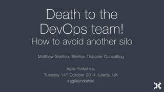 Death to the DevOps team! How to avoid another silo 
Matthew Skelton, Skelton Thatcher Consulting 
Agile Yorkshire, 
Tuesday 14thOctober 2014, Leeds, UK 
#agileyorkshire  