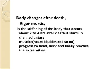 Body changes after death,
Rigor mortis,
Is the stiffening of the body that occurs
about 2 to 4 hrs after death.it starts in
the involuntary
muscles(heart,bladder,and so on)
progress to head, neck and finally reaches
the extremities.
 