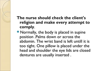 The nurse should check the client's
religion and make every attempt to
comply.
Normally, the body is placed in supine
position .Palms down or across the
abdomin. The wrist band is left untill it is
too tight. One pillow is placed under the
head and shoulder the eye lids are closed
dentures are usually inserted .
 