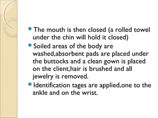 The mouth is then closed (a rolled towel
under the chin will hold it closed)
Soiled areas of the body are
washed,absorbent pads are placed under
the buttocks and a clean gown is placed
on the client,hair is brushed and all
jewelry is removed.
Identification tages are applied,one to the
ankle and on the wrist.
 