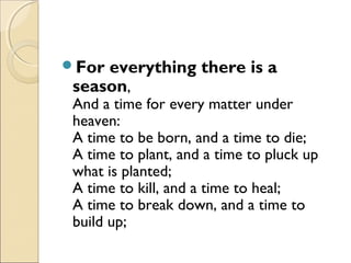 For everything there is a
season,
And a time for every matter under
heaven:
A time to be born, and a time to die;
A time to plant, and a time to pluck up
what is planted;
A time to kill, and a time to heal;
A time to break down, and a time to
build up;
 