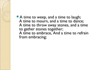 A time to weep, and a time to laugh;
A time to mourn, and a time to dance;
A time to throw away stones, and a time
to gather stones together;
A time to embrace, And a time to refrain
from embracing;
 
