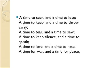 A time to seek, and a time to lose;
A time to keep, and a time to throw
away;
A time to tear, and a time to sew;
A time to keep silence, and a time to
speak;
A time to love, and a time to hate,
A time for war, and a time for peace.
 